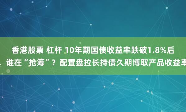 香港股票 杠杆 10年期国债收益率跌破1.8%后，谁在“抢筹”？配置盘拉长持债久期博取产品收益率