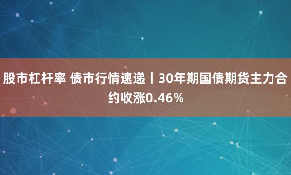 股市杠杆率 债市行情速递丨30年期国债期货主力合约收涨0.46%