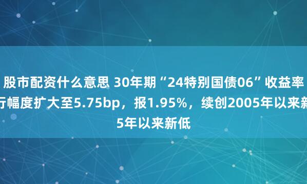 股市配资什么意思 30年期“24特别国债06”收益率下行幅度扩大至5.75bp，报1.95%，续创2005年以来新低