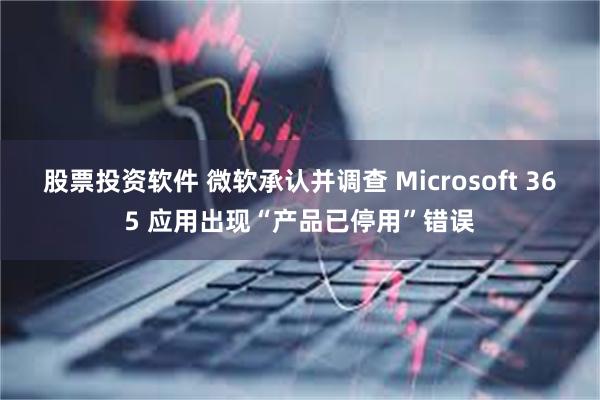 股票投资软件 微软承认并调查 Microsoft 365 应用出现“产品已停用”错误