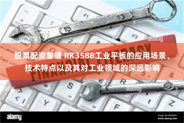 股票配资靠谱 RK3588工业平板的应用场景、技术特点以及其对工业领域的深远影响