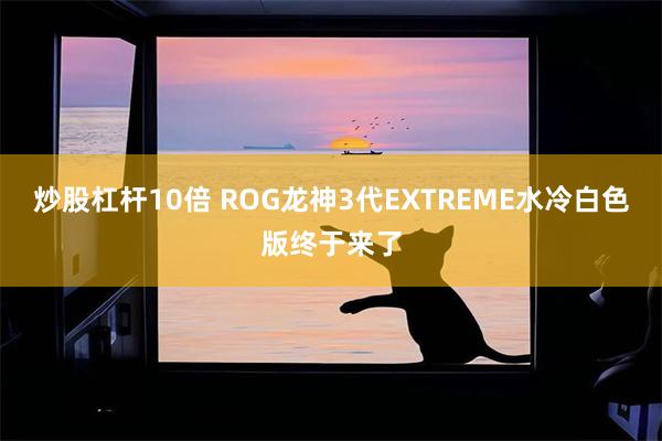 炒股杠杆10倍 ROG龙神3代EXTREME水冷白色版终于来了