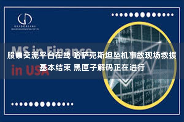 股票交流平台在线 哈萨克斯坦坠机事故现场救援基本结束 黑匣子解码正在进行