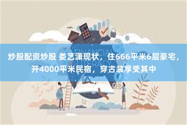 炒股配资炒股 娄艺潇现状，住666平米6层豪宅，开4000平米民宿，穿古装享受其中