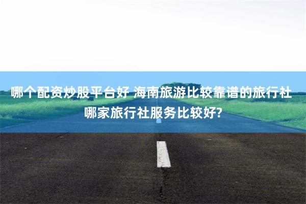 哪个配资炒股平台好 海南旅游比较靠谱的旅行社 哪家旅行社服务比较好?