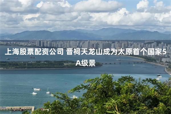 上海股票配资公司 晋祠天龙山成为太原首个国家5A级景