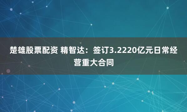 楚雄股票配资 精智达：签订3.2220亿元日常经营重大合同