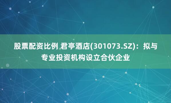 股票配资比例 君亭酒店(301073.SZ)：拟与专业投资机构设立合伙企业