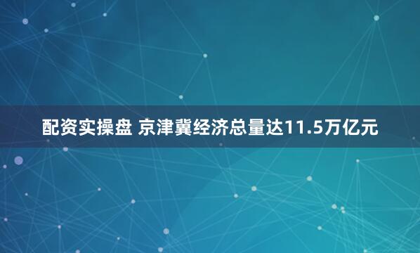 配资实操盘 京津冀经济总量达11.5万亿元