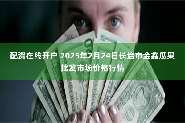 配资在线开户 2025年2月24日长治市金鑫瓜果批发市场价格行情