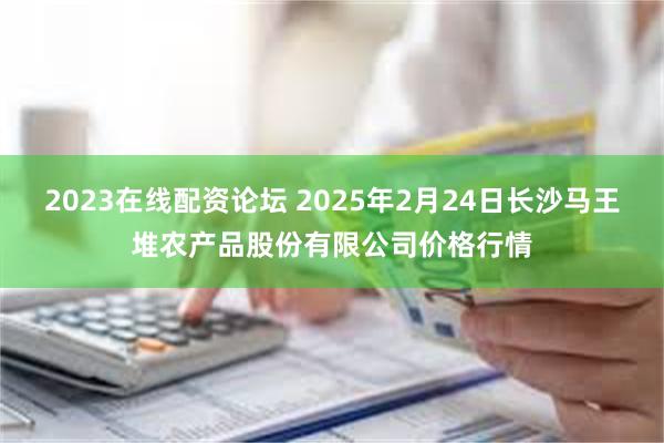 2023在线配资论坛 2025年2月24日长沙马王堆农产品股份有限公司价格行情