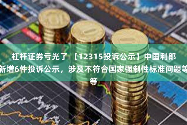 杠杆证券亏光了 【12315投诉公示】中国利郎新增6件投诉公示，涉及不符合国家强制性标准问题等