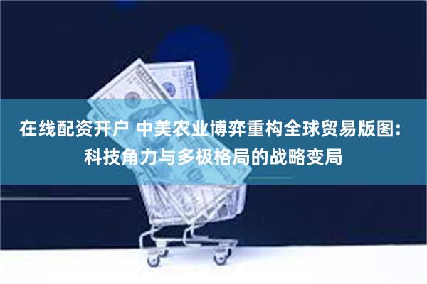 在线配资开户 中美农业博弈重构全球贸易版图: 科技角力与多极格局的战略变局